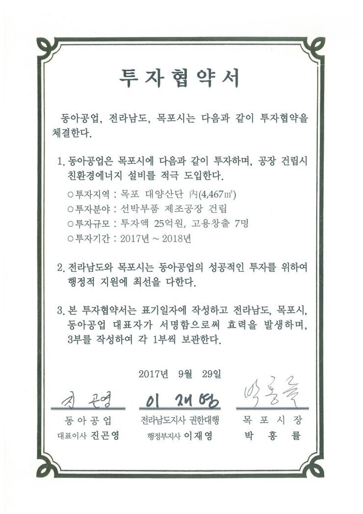 투자협약서
동아공업, 전라남도, 목포시는 다음과 같이 투자협약을 체결한다.
1. 동아공업은 목포시에 다음과 같이 투자하며, 공장 건립시 친환경에너지 설비를 적극 도입한다.
0 투자지역 : 목포 대양산단 N(4,467㎡)
0 투자분야 : 선박부품 제조공장 건립
0 투자규모 : 투자액 25억원, 고용창출 7명
0 투자기간 : 2017년 ~ 2018년
2. 전라남도와 목포시는 동아공업의 성공적인 투자를 위하여 행정적 지원에 촤선을 다한다.
3. 본 투자협약서는 표기일자에 작성하고 전라남도, 목포시, 동아공업 대표자가 서명함으로써 효력을 발생하며, 3부를 작성하여 각 1부씩 보관한다.
2017년 9월 29일
동아공업 대표이사 진곤영
전라남도지사 권한대행 행정부지사 이재영
목포시장 박홍률