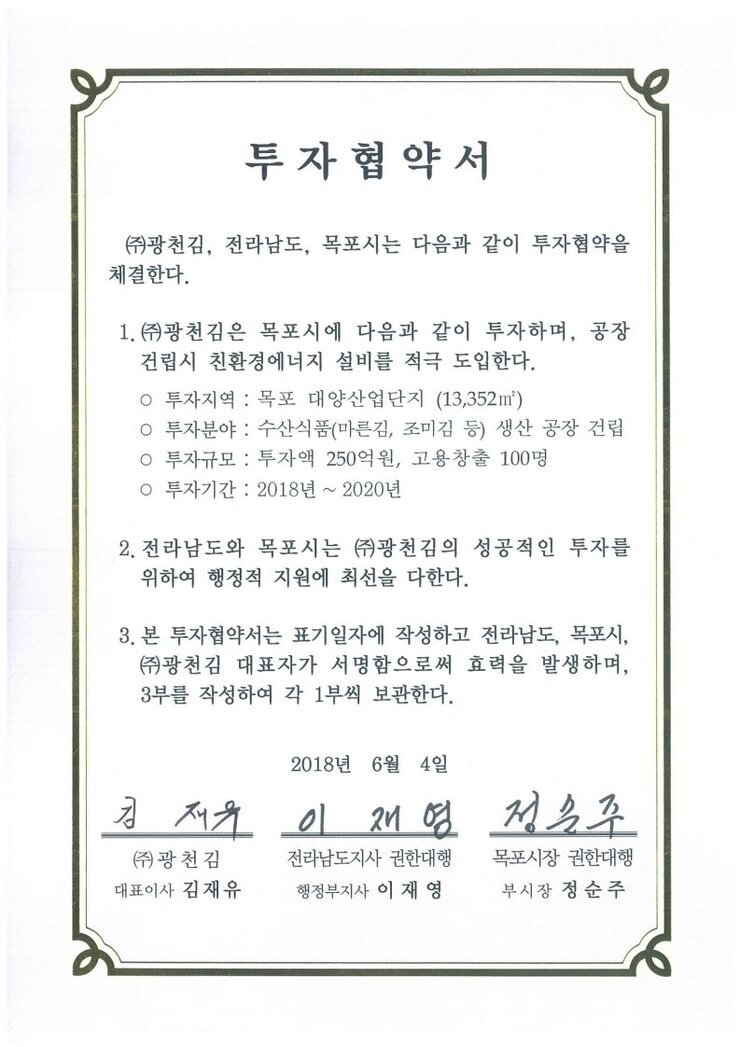 투자협약서
㈜광천김, 전라남도, 목포시는 다음과 같이 투자협약을 체결한다.
1.㈜광천김은 목포시에 다음과 같이 투자하며, 공장건립시 친환경에너지 설비를 적극 도입한다.
o 투자지역 : 목포 대양산업단지 (13,352㎡)
o 투자분야 : 수산식품(마른김, 조미김 등) 생산 공장 건립
0 투자규모 : 투자액 250억원, 고용창출 100명
○ 투자기간 : 2018년 ~ 2020년
2. 전라남도와 목포시는 ㈜광천김의 성공적인 투자를 위하여 행정적 지원에 최선을 다한다.
3. 본 투자협약서는 표기일자에 작성하고 전라남도, 목포시, (㈜광천김 대표자가 서명함으로써 효력을 발생하며, 3부를 작성하여 각 1부씩 보관한다.
2018년 6월 4일
(주)광천김 대표이사 김재유
전라남도지사 권한대행 행정부지사 이재영
목포시장 권한대행 부시장 정순주