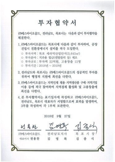 투자협약서
㈜예스바이오골드, 전라남도, 목포시는 다음과 같이 투자협약을 체결한다.
1.(㈜예스바이오골드는 목포시에 다음과 같이 투자하며, 공장건립시 친환경에너지 설비를 적극 도입한다.
o 투자지역 : 목포 세라믹산업단지(3.645㎡)
o 투자분야 : 치과용 합금(덴탈블럭 등) 제조
o 투자규모 : 투자액 22억원, 고용창출 15명
o 투자기간 : 2018년 ~ 2019년
2. 전라남도와 목포시는 ㈜예스바이오골드의 성공적인 투자를 위하여 행정적 지원에 최선을 다한다.
3.(㈜예스바이오골드는 지역인재 채용·지역생산품 구매·지역기업 이용 등에 적극 참여하여 지역경제 활성화 및 고용창출에 최선을 다한다.
4. 본 투자협약서는 표기일자에 작성하고 ㈜예스바이오골드, 전라남도, 목포시 대표자가 서명함으로써 효력을 발생하며, 3부를 작성하여 각 1부씩 보관한다.
2018년 9월 27일
(주)엠에스씨푸드영어조합법인 대표이사 곽명숙
전라남도지사 김영록
목포시장 김종식