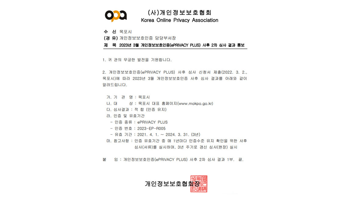 (사)개인정보보호협회 Korea Online Privacy Association 수 신 목포시 (경 유) 개인정보보호인증 담당부서장 제 목 2023년 3월 개인정보보호인증(ePRIVACY PLUS) 사후 2차 심사 결과 통보 1. 귀 관의 무궁한 발전을 기원합니다. 2. 개인정보보호인증(ePRIVACY PLUS) 사후 심사 신청서 제출(2022. 3. 2.,
목포시)에 따라 2023년 3월 개인정보보호인증 사후 심사 결과를 아래와 같이
알려드립니다.
 가. 기 관 명 : 목포시
 나. 대 상 : 목포시 대표 홈페이지(www.mokpo.go.kr)
 다. 심사결과 : 적 합 (인증 유지)
 라. 인증 및 유효기간
 - 인증 종류 : ePRIVACY PLUS
 - 인증 번호 : 2023-EP-R005
 - 유효 기간 : 2021. 4. 1. ~ 2024. 3. 31. (3년)
 마. 참고사항 : 인증 유효기간 중 매 1년마다 인증수준 유지 확인을 위한 사후심사(서류)를 실시하며, 3년 주기로 갱신 심사(현장) 실시붙 임 : 개인정보보호인증(ePRIVACY PLUS) 사후 2차 심사 결과 1부. 끝. 개인정보보호협회장
