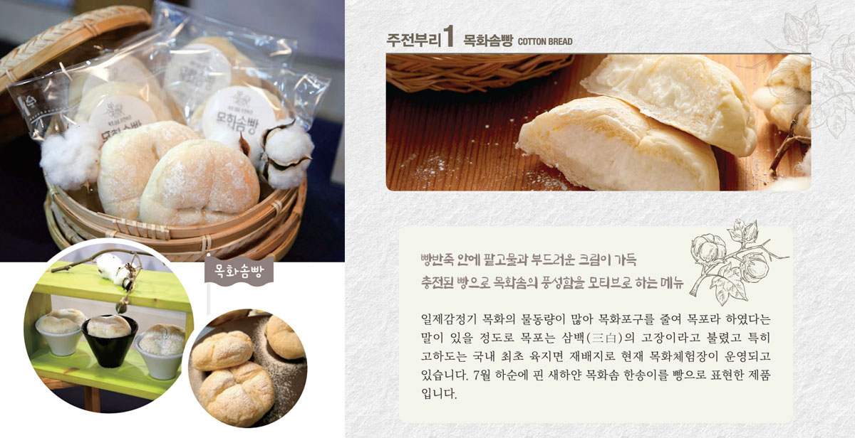 목화솜빵
빵반죽 안에 쫀득한 찰떡과 부드러운 우유크림이 가득한 빵으로 목화솜의 풍성함을 모티브로 하는 메뉴
일제감정기 목화의 물동량이 많아 목화포구를 줄여 목포라 하였다는 말이 있을 정도로 목포는 삼백(三白)의 고장이라고 불렸고 특히 고하도는 국내 최초 육지면 재배지로 현재 목화체험장이 운영되고 있습니다. 7월 하순에 핀 새하얀 목화솜 한송이를 빵으로 표현한 제품입니다.