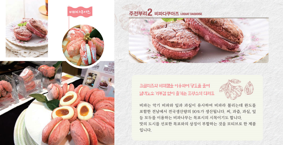 비타다쿠아즈
크림치즈와 비파잼을 이용하여 당도를 줄여 남녀노소 거부감 없이 즐기는 프랑스식 디저트
비파는 악기 비파와 잎과 과실이 유사하여 비파라 불리는데 완도를 포함한 전남에서 전국생산량의 90%가 생산됩니다. 씨, 과즙, 과실, 잎 등 모두를 이용하는 비파나무는 목포시의 시목이기도 합니다. 맛의 도시를 선포한 목포와의 상징이 부합하는 것을 모티브로 한 제품입니다.