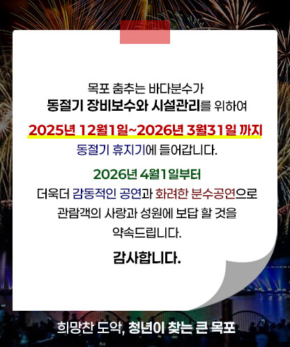 목포 춤추는 바다분수가 동절기 장비보수와 시설관리를 위하여 2025년 12월1일~2026년 3월31일 까지 동절기 휴지기에 들어갑니다.  2026년 4월1일부터 더욱더 감동적인 공연과 화려한 분수공연으로 관람객의 사랑과 성원에 보답 할 것을 약속드립니다. 감사합니다.  희망찬 도악, 청년이 찾는 큰 목포